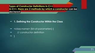 Types of Constructor Definitions in C++
In C++, there are 2 methods by which a constructor can be
declared:
 1. Defining the Constructor Within the Class
 <class-name> (list-of-parameters) {
 // constructor definition
 }
71
 