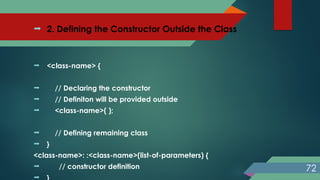  2. Defining the Constructor Outside the Class
 <class-name> {
 // Declaring the constructor
 // Definiton will be provided outside
 <class-name>( );
 // Defining remaining class
 }
<class-name>: :<class-name>(list-of-parameters) {
 // constructor definition

72
 