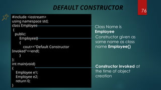 76
#include <iostream>
using namespace std;
class Employee
{
public:
Employee()
{
cout<<"Default Constructor
Invoked"<<endl;
}
};
int main(void)
{
Employee e1;
Employee e2;
return 0;
}
Class Name is
Employee
Constructor given as
same name as class
name Employee()
Constructor invoked at
the time of object
creation
DEFAULT CONSTRUCTOR
 