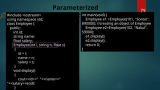 79
#include <iostream>
using namespace std;
class Employee {
public:
int id;
string name;
float salary;
Employee(int i, string n, float s)
{
id = i;
name = n;
salary = s;
}
void display()
{
cout<<id<<" "<<name<<"
"<<salary<<endl;
}
Parameterized
Constructor
int main(void) {
Employee e1 =Employee(101, "Sonoo",
890000); //creating an object of Employee
Employee e2=Employee(102, "Nakul",
59000);
e1.display();
e2.display();
return 0;
}
 