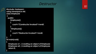 81
#include <iostream>
using namespace std;
class Employee
{
public:
Employee()
{
cout<<"Constructor Invoked"<<endl;
}
~Employee()
{
cout<<"Destructor Invoked"<<endl;
}
};
int main(void)
{
Employee e1; //creating an object of Employee
Employee e2; //creating an object of Employee
return 0;
}
Destructor
 