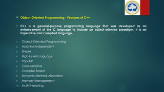  Object-Oriented Programming - Features of C++
 C++ is a general-purpose programming language that was developed as an
enhancement of the C language to include an object-oriented paradigm. It is an
imperative and compiled language.
1. Object-Oriented Programming
2. Machine Independent
3. Simple
4. High-Level Language
5. Popular
6. Case-sensitive
7. Compiler Based
8. Dynamic Memory Allocation
9. Memory Management
10. Multi-threading
 
