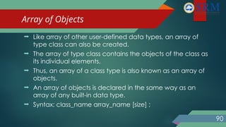 Array of Objects
90
 Like array of other user-defined data types, an array of
type class can also be created.
 The array of type class contains the objects of the class as
its individual elements.
 Thus, an array of a class type is also known as an array of
objects.
 An array of objects is declared in the same way as an
array of any built-in data type.
 Syntax: class_name array_name [size] ;
 