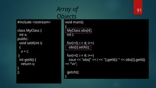 91
#include <iostream>
class MyClass {
int x;
public:
void setX(int i)
{
x = i;
}
int getX() {
return x;
}
};
void main()
{
MyClass obs[4];
int i;
for(i=0; i < 4; i++)
obs[i].setX(i);
for(i=0; i < 4; i++)
cout << "obs[" << i << "].getX(): " << obs[i].getX()
<< "n";
getch();
}
Array of
Objects
 