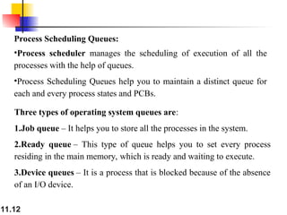 11.12
Process Scheduling Queues:
•Process scheduler manages the scheduling of execution of all the
processes with the help of queues.
•Process Scheduling Queues help you to maintain a distinct queue for
each and every process states and PCBs.
Three types of operating system queues are:
1.Job queue – It helps you to store all the processes in the system.
2.Ready queue – This type of queue helps you to set every process
residing in the main memory, which is ready and waiting to execute.
3.Device queues – It is a process that is blocked because of the absence
of an I/O device.
 
