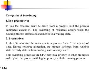 11.14
Categories of Scheduling:
1.Non-preemptive:
In this the resource can’t be taken from a process until the process
completes execution. The switching of resources occurs when the
running process terminates and moves to a waiting state.
2. Preemptive:
In this OS allocates the resources to a process for a fixed amount of
time. During resource allocation, the process switches from running
state to ready state or from waiting state to ready state.
This switching occurs as the CPU may give priority to other processes
and replace the process with higher priority with the running process.
 