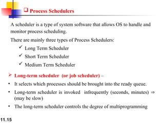 11.15
 Process Schedulers
A scheduler is a type of system software that allows OS to handle and
monitor process scheduling.
There are mainly three types of Process Schedulers:
 Long Term Scheduler
 Short Term Scheduler
 Medium Term Scheduler
 Long-term scheduler (or job scheduler) –
• It selects which processes should be brought into the ready queue.
• Long-term scheduler is invoked infrequently (seconds, minutes) 
(may be slow)
• The long-term scheduler controls the degree of multiprogramming
 