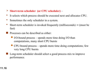 11.16
 Short-term scheduler (or CPU scheduler) –
 It selects which process should be executed next and allocates CPU.
 Sometimes the only scheduler in a system.
 Short-term scheduler is invoked frequently (milliseconds)  (must be
fast)
 Processes can be described as either:
 I/O-bound process – spends more time doing I/O than
computations, many short CPU bursts
 CPU-bound process – spends more time doing computations; few
very long CPU bursts
 Long-term scheduler should select a good process mix to improve
performance.
 