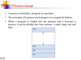 11.3
 Process Concept
• A process is basically a program in execution.
• The execution of a process must progress in a sequential fashion.
• When a program is loaded into the memory and it becomes a
process, it can be divided into four sections ─ stack, heap, text and
data.
 