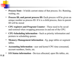11.8
• Process State - It holds current status of that process. Ex: Running,
waiting, etc.
• Process ID, and parent process ID: Each process will be given an
unique number as process ID. If it is a child process, then its parent
ID will be stored
• CPU registers and Program Counter - These need to be saved
and restored when swapping processes in and out of the CPU.
• CPU-Scheduling information - Such as priority information and
pointers to scheduling queues.
• Memory-Management information - Eg. page tables or segment
tables.
• Accounting Information - user and kernel CPU time consumed,
account numbers, limits, etc.
• I/O Status information - Devices allocated, open file tables, etc.
 