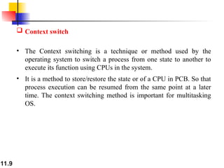 11.9
 Context switch
• The Context switching is a technique or method used by the
operating system to switch a process from one state to another to
execute its function using CPUs in the system.
• It is a method to store/restore the state or of a CPU in PCB. So that
process execution can be resumed from the same point at a later
time. The context switching method is important for multitasking
OS.
 