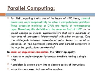 Parallel Computing:
 Parallel computing is also one of the facets of HPC. Here, a set of
processors work cooperatively to solve a computational problem.
These processor machines or CPUs are mostly of homogeneous
type. Therefore, this definition is the same as that of HPC and is
broad enough to include supercomputers that have hundreds or
thousands of processors interconnected with other resources. One
can distinguish between conventional (also known as serial or
sequential or Von Neumann) computers and parallel computers in
the way the applications are executed.
In serial or sequential computers, the following apply:
 It runs on a single computer/processor machine having a single
CPU.
 A problem is broken down into a discrete series of instructions.
 Instructions are executed one after another.
 