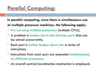 Parallel Computing:
In parallel computing, since there is simultaneous use
of multiple processor machines, the following apply:
 It is run using multiple processors (multiple CPUs).
 A problem is broken down into discrete parts that can
be solved concurrently.
 Each part is further broken down into a series of
instructions.
 Instructions from each part are executed simultaneously
on different processors.
 An overall control/coordination mechanism is employed.
 