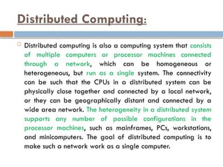 Distributed Computing:
 Distributed computing is also a computing system that consists
of multiple computers or processor machines connected
through a network, which can be homogeneous or
heterogeneous, but run as a single system. The connectivity
can be such that the CPUs in a distributed system can be
physically close together and connected by a local network,
or they can be geographically distant and connected by a
wide area network. The heterogeneity in a distributed system
supports any number of possible configurations in the
processor machines, such as mainframes, PCs, workstations,
and minicomputers. The goal of distributed computing is to
make such a network work as a single computer.
 