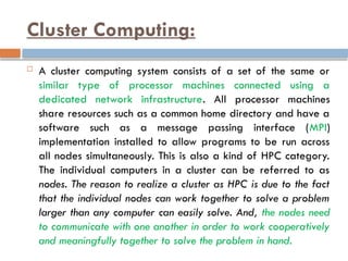 Cluster Computing:
 A cluster computing system consists of a set of the same or
similar type of processor machines connected using a
dedicated network infrastructure. All processor machines
share resources such as a common home directory and have a
software such as a message passing interface (MPI)
implementation installed to allow programs to be run across
all nodes simultaneously. This is also a kind of HPC category.
The individual computers in a cluster can be referred to as
nodes. The reason to realize a cluster as HPC is due to the fact
that the individual nodes can work together to solve a problem
larger than any computer can easily solve. And, the nodes need
to communicate with one another in order to work cooperatively
and meaningfully together to solve the problem in hand.
 