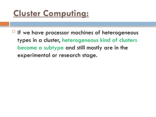 Cluster Computing:
 If we have processor machines of heterogeneous
types in a cluster, heterogeneous kind of clusters
become a subtype and still mostly are in the
experimental or research stage.
 