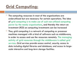 Grid Computing:
 The computing resources in most of the organizations are
underutilized but are necessary for certain operations. The idea
of grid computing is to make use of such non-utilized computing
power by the needy organizations, and thereby the return on
investment (ROI) on computing investments can be increased
 Thus, grid computing is a network of computing or processor
machines managed with a kind of software such as middleware,
in order to access and use the resources remotely. The managing
activity of grid resources through the middleware is called grid
services. Grid services provide access control, security, access to
data including digital libraries and databases, and access to large-
scale interactive and long-term storage facilities.
 