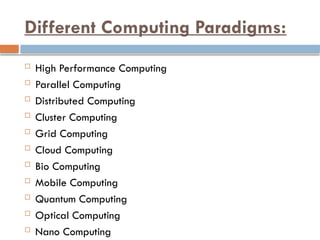 Different Computing Paradigms:
 High Performance Computing
 Parallel Computing
 Distributed Computing
 Cluster Computing
 Grid Computing
 Cloud Computing
 Bio Computing
 Mobile Computing
 Quantum Computing
 Optical Computing
 Nano Computing
 