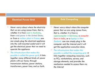 E
le
ctrica l Pow
e
r Gri d a nd Grid Co m
pu tin g
 Never worry about where the electricity
that we are using comes from; that is,
whether it is from coal in Australia,
from wind power in the United States,
or from a nuclear plant in France, one
can simply plug the electrical appliance
into the wall-mounted socket and it will
get the electrical power that we need to
operate the appliance
 The infrastructure that makes this
possible is called the power grid. It links
together many different kinds of power
plants with our home, through
transmission stations, power stations,
transformers, power lines, and so forth.
 Never worry about where the computer
power that we are using comes from;
that is, whether it is from a
supercomputer in Germany, a computer
farm in India, or a laptop in New
Zealand, one can simply plug in the
computer and the Internet and it will
get the application execution done.
 The infrastructure that makes this
possible is called the computing grid. It
links together computing resources, such
as PCs, workstations, servers, and
storage elements, and provides the
mechanism needed to access them via
the Internet
Electrical Power Grid Grid Computing
 