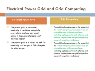 Electrical Power Grid and Grid Computing
 The power grid is pervasive:
electricity is available essentially
everywhere, and one can simply
access it through a standard wall-
mounted socket.
 The power grid is a utility: we ask for
electricity and we get it. We also pay
for what we get
 The grid is also pervasive in the sense that
the remote computing resources would be
accessible from different platforms,
including laptops and mobile phones, and
one can simply access the grid computing
power through the web browser
 The grid is also pervasive in the sense that
the remote computing resources would be
accessible from different platforms,
including laptops and mobile phones, and
one can simply access the grid computing
power through the web browser
Electrical Power Grid Grid Computing
 