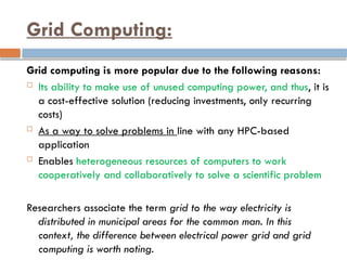 Grid Computing:
Grid computing is more popular due to the following reasons:
 Its ability to make use of unused computing power, and thus, it is
a cost-effective solution (reducing investments, only recurring
costs)
 As a way to solve problems in line with any HPC-based
application
 Enables heterogeneous resources of computers to work
cooperatively and collaboratively to solve a scientific problem
Researchers associate the term grid to the way electricity is
distributed in municipal areas for the common man. In this
context, the difference between electrical power grid and grid
computing is worth noting.
 