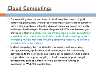 Cloud Computing:
 The computing trend moved toward cloud from the concept of grid
computing, particularly when large computing resources are required to
solve a single problem, using the ideas of computing power as a utility
and other allied concepts. However, the potential difference between grid
and cloud is that grid computing supports leveraging several computers in
parallel to solve a particular application, while cloud computing supports
leveraging multiple resources, including computing resources, to deliver a
unified service to the end user.
 In cloud computing, the IT and business resources, such as servers,
storage, network, applications, and processes, can be dynamically
provisioned to the user needs and workload. In addition, while a cloud
can provision and support a grid, a cloud can also support non-grid
environments, such as a three-tier web architecture running on
traditional or Web 2.0 applications.
 