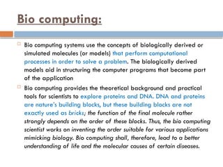 Bio computing:
 Bio computing systems use the concepts of biologically derived or
simulated molecules (or models) that perform computational
processes in order to solve a problem. The biologically derived
models aid in structuring the computer programs that become part
of the application
 Bio computing provides the theoretical background and practical
tools for scientists to explore proteins and DNA. DNA and proteins
are nature’s building blocks, but these building blocks are not
exactly used as bricks; the function of the final molecule rather
strongly depends on the order of these blocks. Thus, the bio computing
scientist works on inventing the order suitable for various applications
mimicking biology. Bio computing shall, therefore, lead to a better
understanding of life and the molecular causes of certain diseases.
 