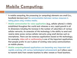 Mobile Computing:
 In mobile computing, the processing (or computing) elements are small (i.e.,
handheld devices) and the communication between various resources is
taking place using wireless media.
 Mobile communication for voice applications (e.g., cellular phone) is widely
established throughout the world and witnesses a very rapid growth in all
its dimensions including the increase in the number of subscribers of various
cellular networks. An extension of this technology is the ability to send and
receive data across various cellular networks using small devices such as
smartphones. There can be numerous applications based on this technology;
for example, video call or conferencing is one of the important applications
that people prefer to use in place of existing voice (only) communications
on mobile phones.
 Mobile computing–based applications are becoming very important and
rapidly evolving with various technological advancements as it allows users
to transmit data from remote locations to other remote or fixed locations.
 