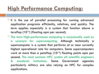 High Performance Computing:
 It is the use of parallel processing for running advanced
application programs efficiently, relatives, and quickly. The
term applies especially is a system that function above a
teraflop (1012
) (floating opm per second).
 The term High-performance computing is occasionally used as
a synonym for supercomputing. Although technically a
supercomputer is a system that performs at or near currently
highest operational rate for computers. Some supercomputers
work at more than a petaflop (1012
) floating points opm per
second. The most common HPC system all scientific engineers
& academic institutions. Some Government agencies
particularly military are also relying on HPC for complex
applications.
 
