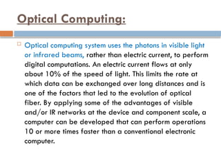Optical Computing:
 Optical computing system uses the photons in visible light
or infrared beams, rather than electric current, to perform
digital computations. An electric current flows at only
about 10% of the speed of light. This limits the rate at
which data can be exchanged over long distances and is
one of the factors that led to the evolution of optical
fiber. By applying some of the advantages of visible
and/or IR networks at the device and component scale, a
computer can be developed that can perform operations
10 or more times faster than a conventional electronic
computer.
 