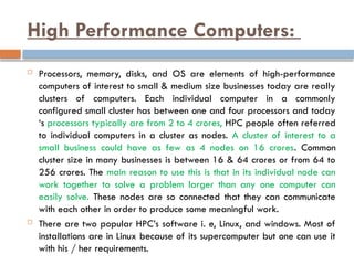 High Performance Computers:
 Processors, memory, disks, and OS are elements of high-performance
computers of interest to small & medium size businesses today are really
clusters of computers. Each individual computer in a commonly
configured small cluster has between one and four processors and today
‘s processors typically are from 2 to 4 crores, HPC people often referred
to individual computers in a cluster as nodes. A cluster of interest to a
small business could have as few as 4 nodes on 16 crores. Common
cluster size in many businesses is between 16 & 64 crores or from 64 to
256 crores. The main reason to use this is that in its individual node can
work together to solve a problem larger than any one computer can
easily solve. These nodes are so connected that they can communicate
with each other in order to produce some meaningful work.
 There are two popular HPC’s software i. e, Linux, and windows. Most of
installations are in Linux because of its supercomputer but one can use it
with his / her requirements.
 