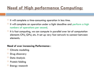 Need of High performance Computing:
 It will complete a time-consuming operation in less time.
 It will complete an operation under a light deadline and perform a high
numbers of operations per second.
 It is fast computing, we can compute in parallel over lot of computation
elements CPU, GPU, etc. It set up very fast network to connect between
elements.
Need of ever increasing Performance :
 Climate modeling
 Drug discovery
 Data Analysis
 Protein folding
 Energy research
 