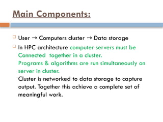 Main Components:
 User Computers cluster Data storage
→ →
 In HPC architecture computer servers must be
Connected together in a cluster.
Programs & algorithms are run simultaneously on
server in cluster.
Cluster is networked to data storage to capture
output. Together this achieve a complete set of
meaningful work.
 