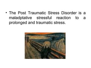 The Post Traumatic Stress Disorder is a maladptative stressful reaction to a prolonged and traumatic stress. 