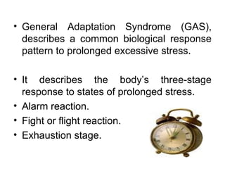 General Adaptation Syndrome (GAS), describes a common biological response pattern to prolonged excessive stress.  It describes the body’s three-stage response to states of prolonged stress. Alarm reaction. Fight or flight reaction. Exhaustion stage.  