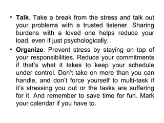 Talk . Take a break from the stress and talk out your problems with a trusted listener. Sharing burdens with a loved one helps reduce your load, even if just psychologically.  Organize . Prevent stress by staying on top of your responsibilities. Reduce your commitments if that’s what it takes to keep your schedule under control. Don’t take on more than you can handle, and don’t force yourself to multi-task if it’s stressing you out or the tasks are suffering for it. And remember to save time for fun. Mark your calendar if you have to.  