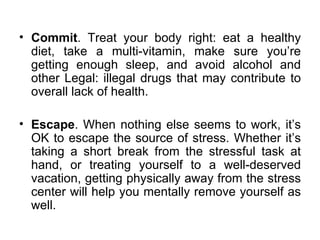 Commit . Treat your body right: eat a healthy diet, take a multi-vitamin, make sure you’re getting enough sleep, and avoid alcohol and other Legal: illegal drugs that may contribute to overall lack of health.  Escape . When nothing else seems to work, it’s OK to escape the source of stress. Whether it’s taking a short break from the stressful task at hand, or treating yourself to a well-deserved vacation, getting physically away from the stress center will help you mentally remove yourself as well. 