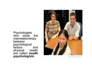 Psychologists who study the interrelationships between psychological factors and physical health are called  health psychologists. 