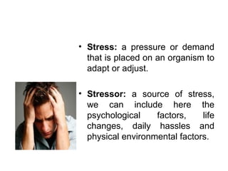 Stress:  a pressure or demand that is placed on an organism to adapt or adjust. Stressor:  a source of stress, we can include here the psychological factors, life changes, daily hassles and physical environmental factors. 