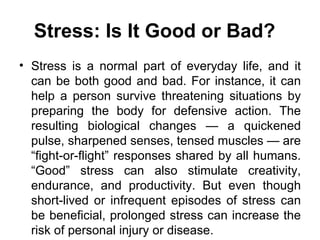 Stress: Is It Good or Bad?   Stress is a normal part of everyday life, and it can be both good and bad. For instance, it can help a person survive threatening situations by preparing the body for defensive action. The resulting biological changes — a quickened pulse, sharpened senses, tensed muscles — are “fight-or-flight” responses shared by all humans. “Good” stress can also stimulate creativity, endurance, and productivity. But even though short-lived or infrequent episodes of stress can be beneficial, prolonged stress can increase the risk of personal injury or disease.  