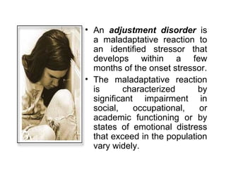 An  adjustment disorder  is a maladaptative reaction to an identified stressor that develops within a few months of the onset stressor. The maladaptative reaction is characterized by significant impairment in social, occupational, or academic functioning or by states of emotional distress that exceed in the population vary widely. 