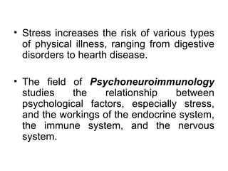 Stress increases the risk of various types of physical illness, ranging from digestive disorders to hearth disease. The field of  Psychoneuroimmunology  studies the relationship between psychological factors, especially stress, and the workings of the endocrine system, the immune system, and the nervous system. 