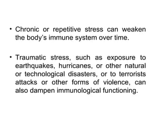 Chronic or repetitive stress can weaken the body’s immune system over time. Traumatic stress, such as exposure to earthquakes, hurricanes, or other natural or technological disasters, or to terrorists attacks or other forms of violence, can also dampen immunological functioning. 