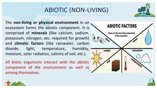 ABIOTIC (NON-LIVING)
The non-living or physical environment in an
ecosystem forms the abiotic component. It is
comprised of minerals (like calcium, sodium.
potassium, nitrogen, etc. required for growth)
and climatic factors (like rainwater, carbon
dioxide, light, temperature, humidity,
moisture, solar radiation, salinity of soil, etc.).
All biotic organisms interact with the abiotic
component of the environment as well as
among themselves.
 