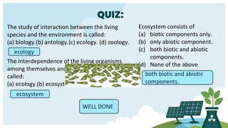 QUIZ:
The study of interaction between the living
species and the environment is called:
(a) biology.(b) antology.(c) ecology. (d) zoology.
ecology
The interdependence of the living organisms
among themselves and with the environment is
called:
(a) ecology.(b) ecosystem.(c) biology.(d) antology.
ecosystem
Ecosystem consists of
(a) biotic components only.
(b) only abiotic component.
(c) both biotic and abiotic
components.
(d) None of the above
both biotic and abiotic
components.
WELL DONE
 