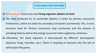 FOOD CHAINS AND FOOD WEBS
 A food chain shows how each living organism obtains its food.
 The food produced by an autotroph (plants) is eaten by primary consumers
(herbivores), which are eaten by secondary consumers (carnivores). This, in turn,
becomes food for Tertiary Consumers (top carnivores) and the process of
providing food as well as the energy source for other organisms continues.
 Ultimately, the dead organism is decomposed by different decomposers
(bacteria, fungi, microbes, etc.). There is recycling of nutrients into the soil on
which plant life grows.
 