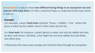 A food web is a way to show how different living things in an ecosystem eat and
interact with each other. It's like a map that helps us understand who eats whom
in nature.
Example:
For example, a basic food chain could be "Grass -> Rabbit -> Fox," where the
grass is eaten by the rabbit, which is then eaten by the fox.
In a food web, for instance, a plant (grass) is eaten not only by rabbits but also
by deer and insects. Similarly, a fox might eat not only rabbits but also birds,
and other prey.
It illustrates the many ways energy and nutrients flow through an ecosystem.
 