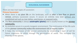 ECOLOGICAL SUCCESSION
There are two main types of succession:
Primary Succession:
 When there is no plant life on the landscape, such as after a lava flow or glacial
retreat, primary succession occurs. It occurs on entirely new land without any
established soil such as river deltas, sand dunes, or exposed rocks.
 The first community is always autotrophic (plants) and is usually known as the pioneer
community.
 Its evolution occurs in a purely inorganic environment. The continuance of the life cycle
of the pioneer community makes the environment rich in organic matter.
 It helps the succession of the second community by establishing a layer of soil for
future organisms to utilize through the germination of seeds. This increases the
diversity of the species.
 