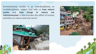 Environmental studies is an interdisciplinary or
multidisciplinary subject that tells us how nature
works and how things in nature are
interconnected. It also includes the effect of human
activities on nature and vice-versa".
 