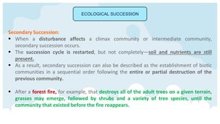 ECOLOGICAL SUCCESSION
Secondary Succession:
 When a disturbance affects a climax community or intermediate community,
secondary succession occurs.
 The succession cycle is restarted, but not completely—soil and nutrients are still
present.
 As a result, secondary succession can also be described as the establishment of biotic
communities in a sequential order following the entire or partial destruction of the
previous community.
 After a forest fire, for example, that destroys all of the adult trees on a given terrain,
grasses may emerge, followed by shrubs and a variety of tree species, until the
community that existed before the fire reappears.
 